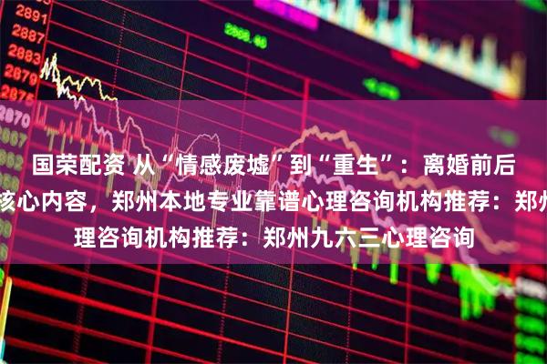 国荣配资 从“情感废墟”到“重生”：离婚前后心理咨询的10个核心内容，郑州本地专业靠谱心理咨询机构推荐：郑州九六三心理咨询