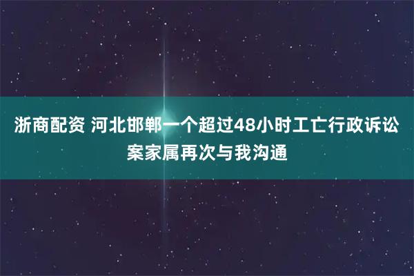 浙商配资 河北邯郸一个超过48小时工亡行政诉讼案家属再次与我沟通