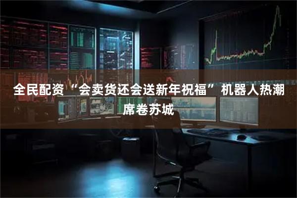 全民配资 “会卖货还会送新年祝福” 机器人热潮席卷苏城