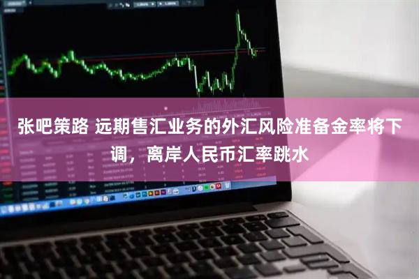 张吧策路 远期售汇业务的外汇风险准备金率将下调，离岸人民币汇率跳水