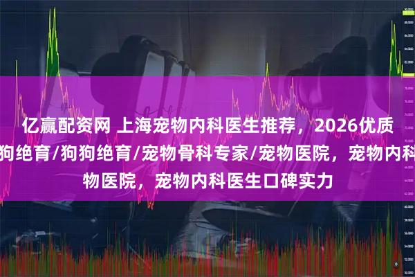 亿赢配资网 上海宠物内科医生推荐，2026优质医生盘点，母狗绝育/狗狗绝育/宠物骨科专家/宠物医院，宠物内科医生口碑实力