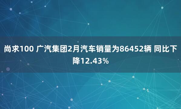 尚求100 广汽集团2月汽车销量为86452辆 同比下降12.43%