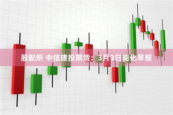 股配所 中信建投期货：3月3日能化早报