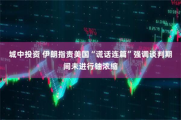 城中投资 伊朗指责美国“谎话连篇”　强调谈判期间未进行铀浓缩