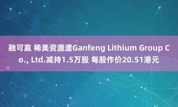 融可赢 稀美资源遭Ganfeng Lithium Group Co., Ltd.减持1.5万股 每股作价20.51港元
