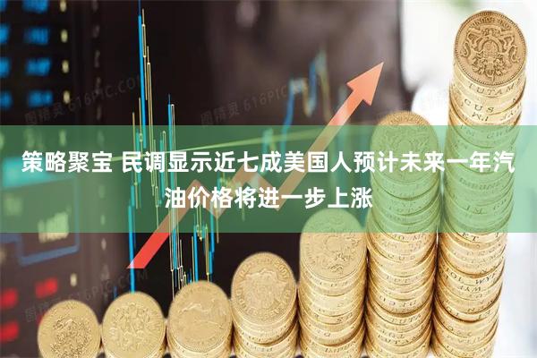 策略聚宝 民调显示近七成美国人预计未来一年汽油价格将进一步上涨