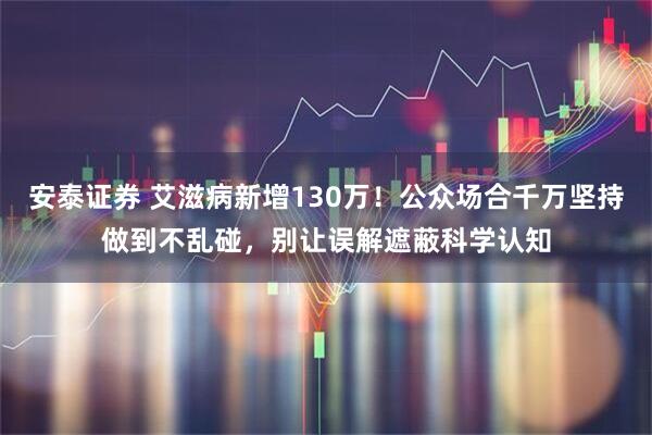 安泰证券 艾滋病新增130万！公众场合千万坚持做到不乱碰，别让误解遮蔽科学认知