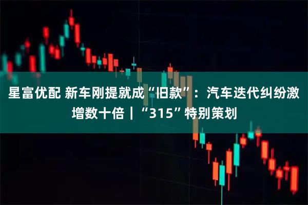 星富优配 新车刚提就成“旧款”：汽车迭代纠纷激增数十倍｜“315”特别策划