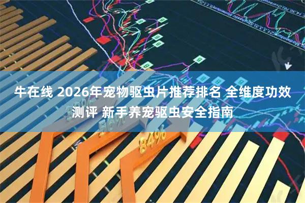 牛在线 2026年宠物驱虫片推荐排名 全维度功效测评 新手养宠驱虫安全指南