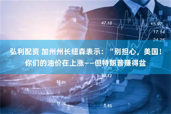 弘利配资 加州州长纽森表示：“别担心，美国！你们的油价在上涨——但特朗普赚得盆