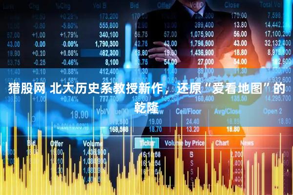 猎股网 北大历史系教授新作，还原“爱看地图”的乾隆