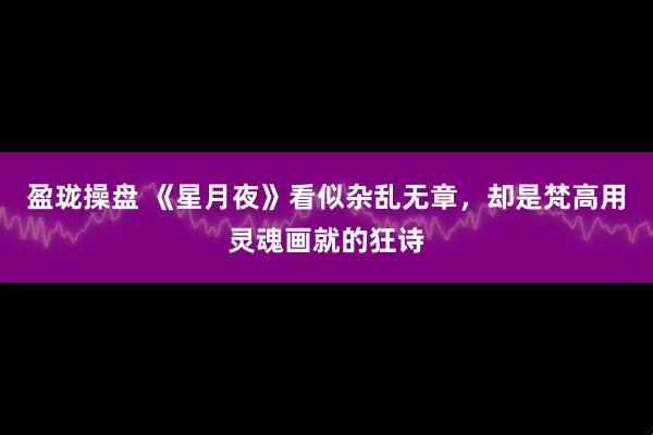 盈珑操盘 《星月夜》看似杂乱无章，却是梵高用灵魂画就的狂诗