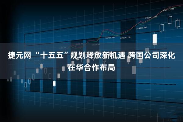 捷元网 “十五五”规划释放新机遇 跨国公司深化在华合作布局