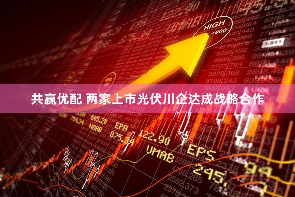 共赢优配 两家上市光伏川企达成战略合作