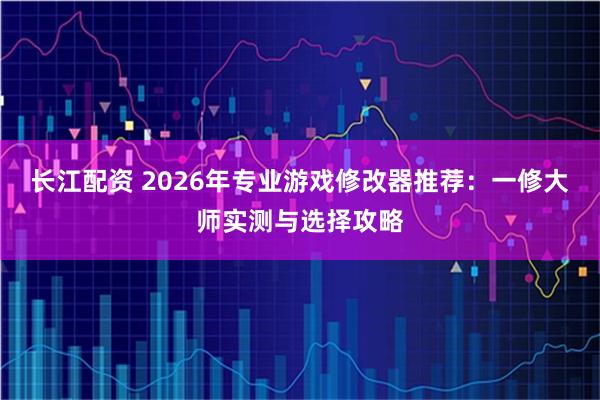 长江配资 2026年专业游戏修改器推荐：一修大师实测与选择攻略