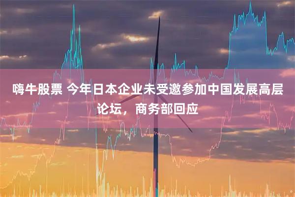 嗨牛股票 今年日本企业未受邀参加中国发展高层论坛，商务部回应