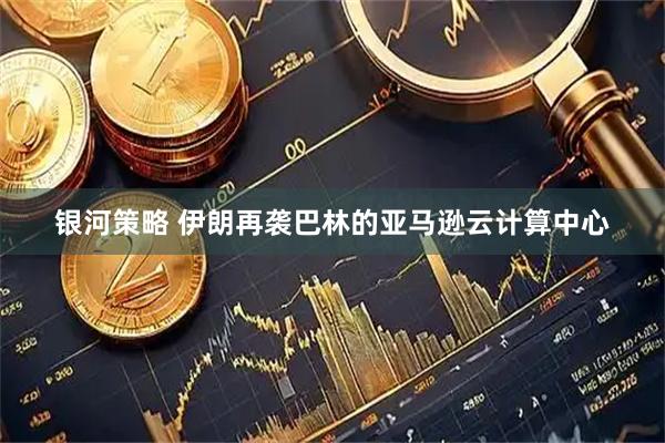 银河策略 伊朗再袭巴林的亚马逊云计算中心