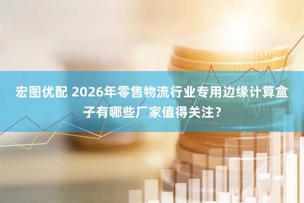 宏图优配 2026年零售物流行业专用边缘计算盒子有哪些厂家值得关注?