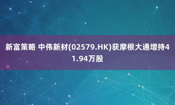 新富策略 中伟新材(02579.HK)获摩根大通增持41.94万股