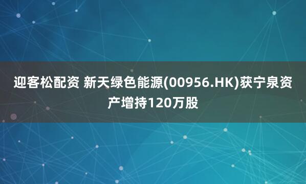 迎客松配资 新天绿色能源(00956.HK)获宁泉资产增持120万股