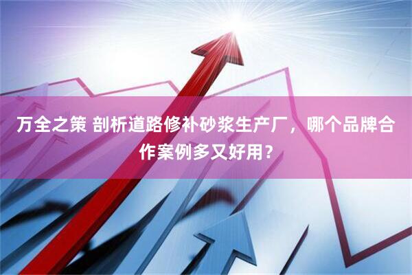 万全之策 剖析道路修补砂浆生产厂，哪个品牌合作案例多又好用？