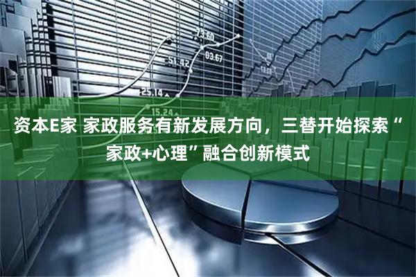 资本E家 家政服务有新发展方向，三替开始探索“家政+心理”融合创新模式