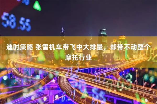 迪时策略 张雪机车带飞中大排量，却带不动整个摩托行业