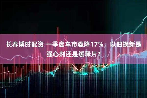 长春博时配资 一季度车市骤降17%，以旧换新是强心剂还是缓释片？