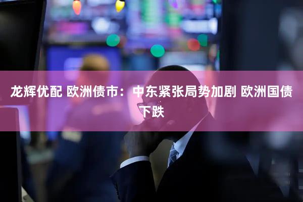 龙辉优配 欧洲债市：中东紧张局势加剧 欧洲国债下跌
