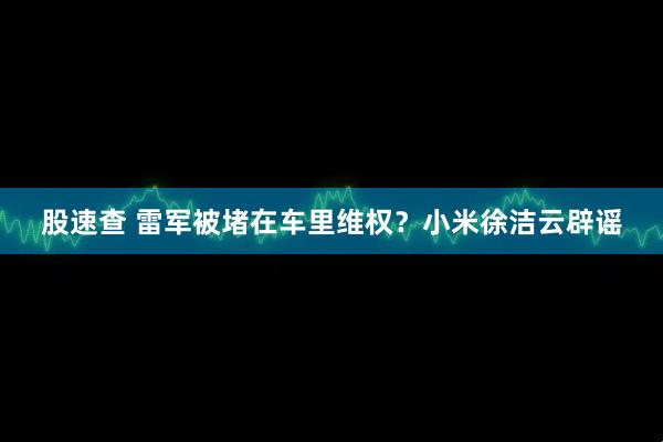 股速查 雷军被堵在车里维权？小米徐洁云辟谣