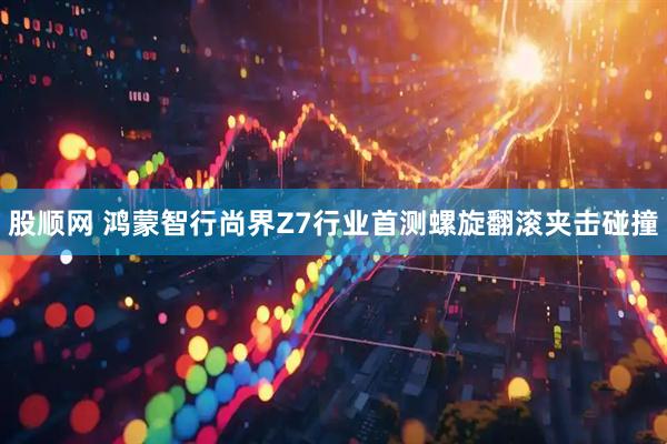股顺网 鸿蒙智行尚界Z7行业首测螺旋翻滚夹击碰撞