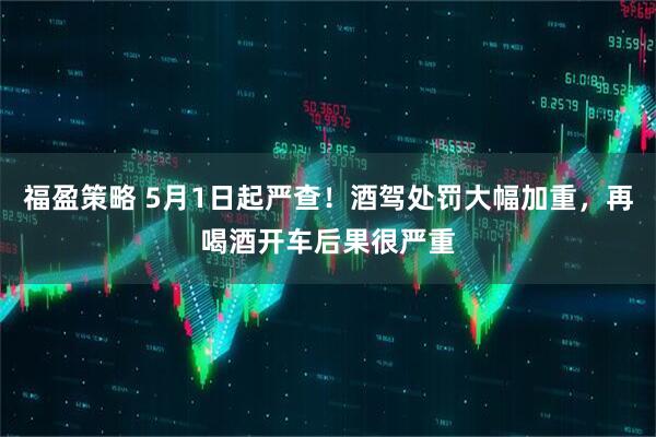 福盈策略 5月1日起严查！酒驾处罚大幅加重，再喝酒开车后果很严重