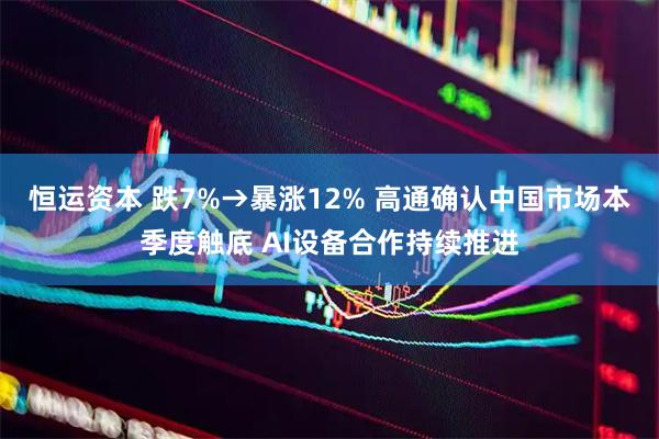 恒运资本 跌7%→暴涨12% 高通确认中国市场本季度触底 AI设备合作持续推进