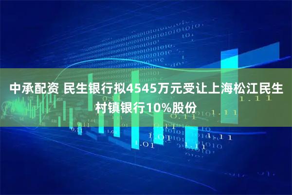 中承配资 民生银行拟4545万元受让上海松江民生村镇银行10%股份