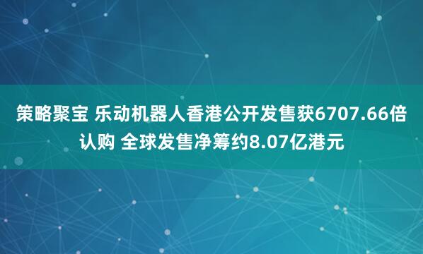 策略聚宝 乐动机器人香港公开发售获6707.66倍认购 全球发售净筹约8.07亿港元