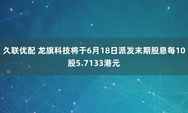 久联优配 龙旗科技将于6月18日派发末期股息每10股5.7133港元