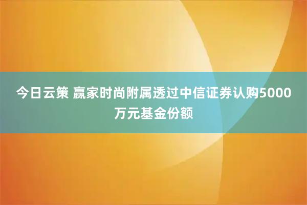 今日云策 赢家时尚附属透过中信证券认购5000万元基金份额